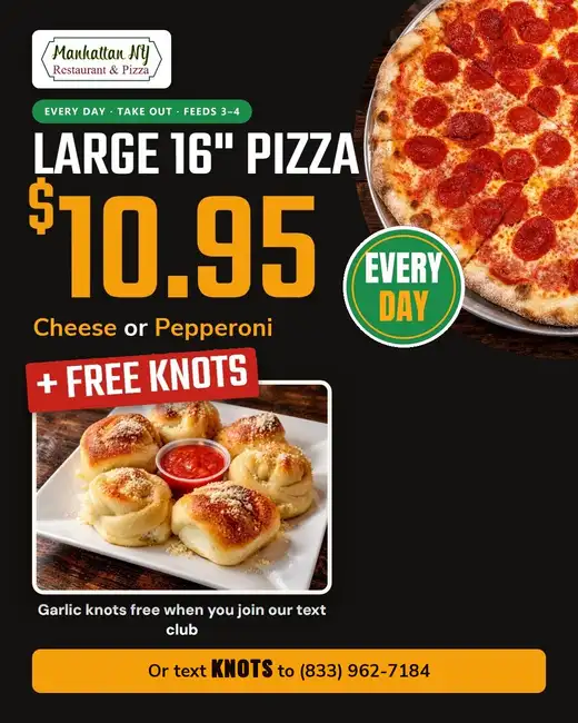 Large 16-inch cheese or pepperoni pizza for $10.95, every day for Take Out, plus free garlic knots when you join the Manhattan NY Pizza text club